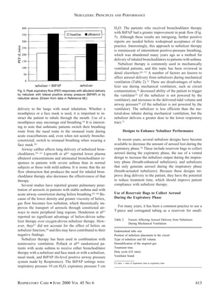 delivery to the lungs with nasal inhalation. Whether a
mouthpiece or a face mask is used, it is important to in-
struct the patient to inhale through the mouth. Use of a
mouthpiece may encourage oral breathing.54 It is interest-
ing to note that asthmatic patients switch their breathing
route from the nasal route to the oronasal route during
acute exacerbations and, even when not acutely broncho-
constricted, switch to oronasal breathing when wearing a
face mask.58
Airway caliber affects lung delivery of nebulized bron-
chodilators.59–61 Lipworth et al61 reported lower plasma
albuterol concentrations and attenuated bronchodilator re-
sponses in patients with severe asthma than in normal
subjects or those with mild asthma. It is ironic that the air
flow obstruction that produces the need for inhaled bron-
chodilator therapy also decreases the effectiveness of that
therapy.
Several studies have reported greater pulmonary pene-
tration of aerosols in patients with stable asthma and with
acute airway constriction during heliox breathing.62–66 Be-
cause of the lower density and greater viscosity of heliox,
gas flow becomes less turbulent, which theoretically im-
proves the transport of aerosols through constricted air-
ways to more peripheral lung regions. Henderson et al67
reported no significant advantage of heliox-driven nebu-
lizer therapy over oxygen-driven nebulizer therapy. How-
ever, they67 did not account for the effect of heliox on
nebulizer function,50 and this may have contributed to their
negative findings.
Nebulizer therapy has been used in combination with
noninvasive ventilation. Pollack et al68 randomized pa-
tients with acute asthma to receive either bronchodilator
therapy with a nebulizer and face mask or with a nebulizer,
nasal mask, and BiPAP (bi-level positive airway pressure
system made by Respironics). The BiPAP settings were:
inspiratory pressure 10 cm H2O, expiratory pressure 5 cm
H2O. The patients who received bronchodilator therapy
with BiPAP had a greater improvement in peak flow (Fig.
5). Although these results are intriguing, further positive
reports are needed before widespread acceptance of this
practice. Interestingly, this approach to nebulizer therapy
is reminiscent of intermittent positive-pressure breathing,
which was abandoned many years ago as a method for
delivery of inhaled bronchodilators to patients with asthma.
Nebulizer therapy is commonly used in mechanically
ventilated patients, and this topic has been reviewed in
detail elsewhere.69–73 A number of factors are known to
affect aerosol delivery from nebulizers during mechanical
ventilation (Table 2).12 There are disadvantages of nebu-
lizer use during mechanical ventilation, such as circuit
contamination,74 decreased ability of the patient to trigger
the ventilator75 (if the nebulizer is not powered by the
ventilator), and increases in the delivered tidal volume and
airway pressure76 (if the nebulizer is not powered by the
ventilator). The nebulizer is less efficient than the me-
tered-dose inhaler during mechanical ventilation, but the
nebulizer delivers a greater dose to the lower respiratory
tract.77
Designs to Enhance Nebulizer Performance
In recent years, several nebulizer designs have become
available to decrease the amount of aerosol lost during the
expiratory phase.78 These include reservoir bags to collect
aerosol during the expiratory phase, the use of a vented
design to increase the nebulizer output during the inspira-
tory phase (breath-enhanced nebulizers), and nebulizers
that only generate aerosol during the inspiratory phase
(breath-actuated nebulizers). Because these designs im-
prove drug delivery to the patient, they have the potential
to reduce treatment time, which should improve patient
compliance with nebulizer therapy.
Use of Reservoir Bags to Collect Aerosol
During the Expiratory Phase
For many years, it has been a common practice to use a
T-piece and corrugated tubing as a reservoir for small-
Fig. 5. Peak expiratory flow (PEF) responses with albuterol delivery
by nebulizer with bilevel positive airway pressure (BiPAP) or by
nebulizer alone. (Drawn from data in Reference 68.)
Table 2. Factors Affecting Aerosol Delivery from Nebulizers
During Mechanical Ventilation
Endotracheal tube size
Position of nebulizer placement in the circuit
Type of nebulizer and fill volume
Humidification of the inspired gas
Treatment time
Duty cycle (I:E ratio)
Ventilator brand
I:E ratio ϭ ratio of inspiratory time to expiratory time.
NEBULIZERS: PRINCIPLES AND PERFORMANCE
RESPIRATORY CARE • JUNE 2000 VOL 45 NO 6 613
 
