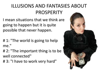 ILLUSIONS AND FANTASIES ABOUT
PROSPERITY
I mean situations that we think are
going to happen but it is quite
possible that never happen.
# 1: "The world is going to help
me."
# 2: "The important thing is to be
well connected"
# 3: "I have to work very hard"
 