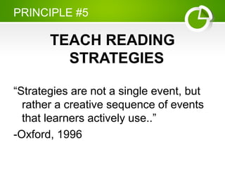 PRINCIPLE #5
TEACH READING
STRATEGIES
“Strategies are not a single event, but
rather a creative sequence of events
that learners actively use..”
-Oxford, 1996
 