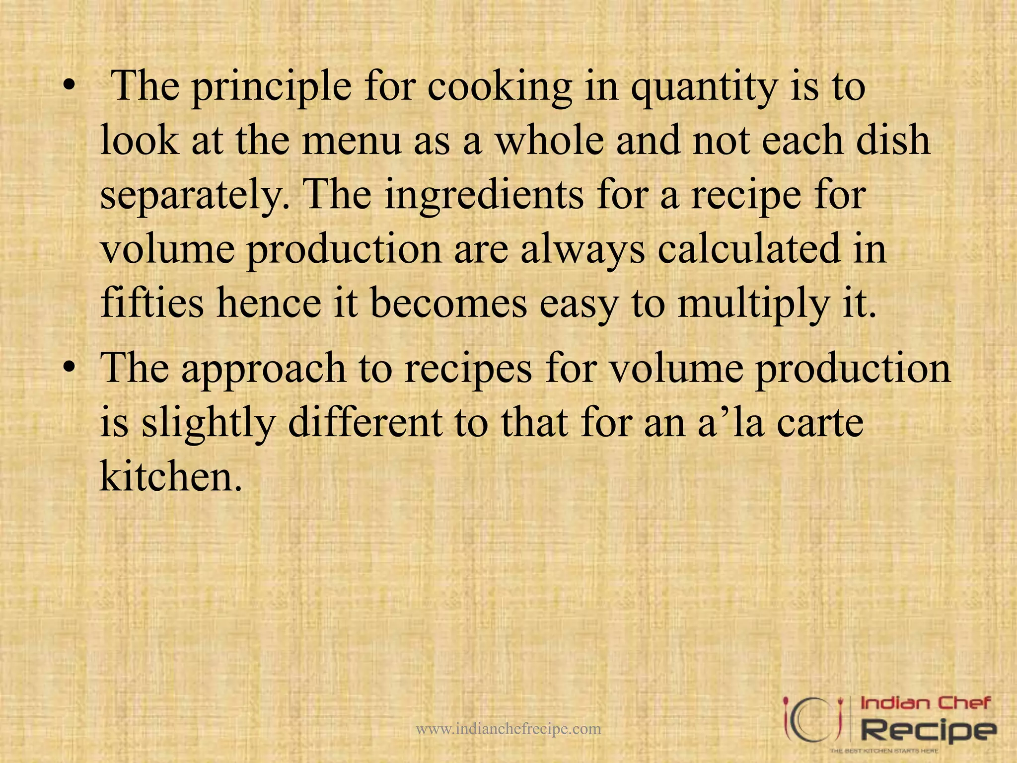• The principle for cooking in quantity is to
look at the menu as a whole and not each dish
separately. The ingredients for a recipe for
volume production are always calculated in
fifties hence it becomes easy to multiply it.
• The approach to recipes for volume production
is slightly different to that for an a’la carte
kitchen.
www.indianchefrecipe.com
 