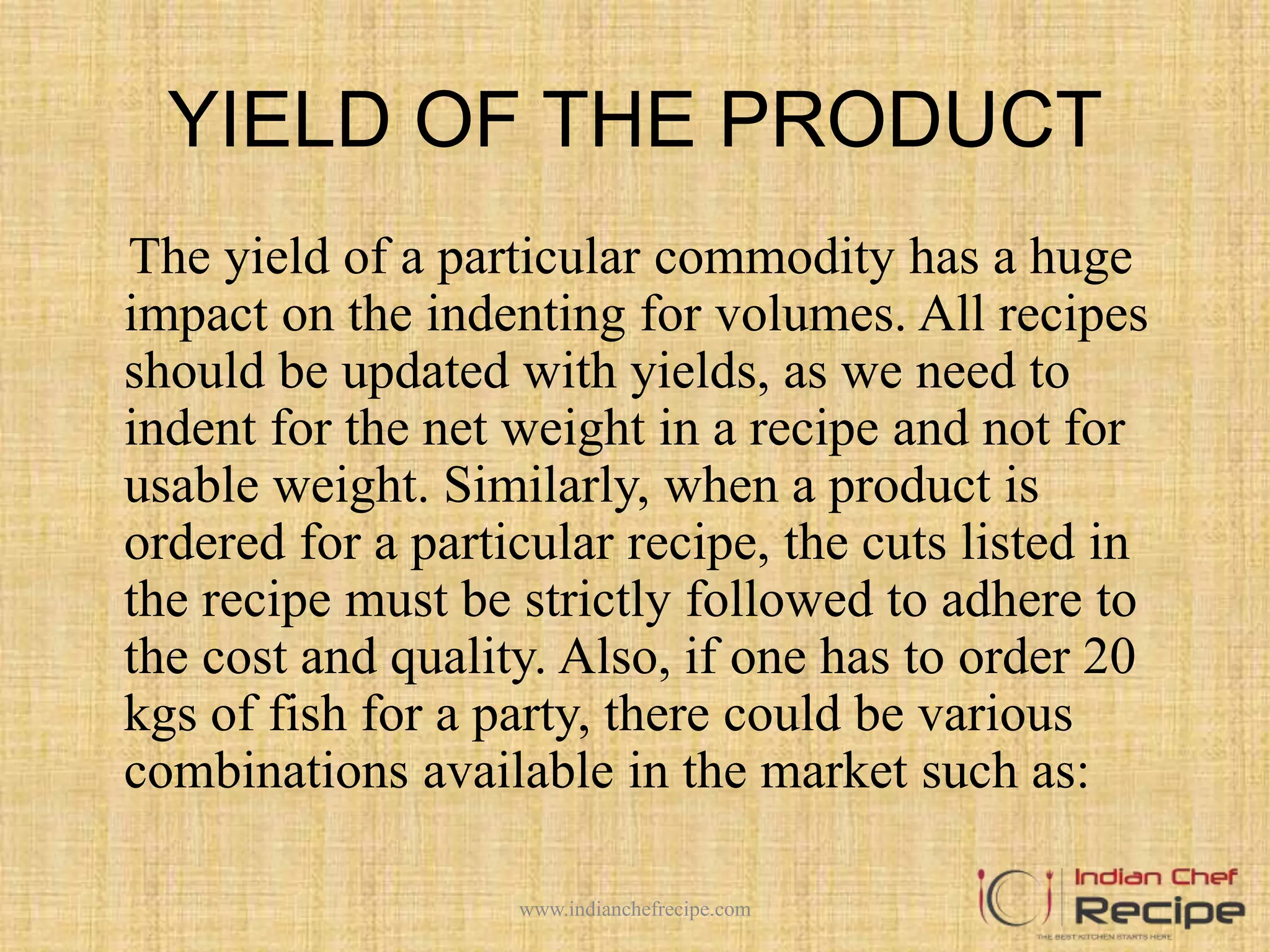 YIELD OF THE PRODUCT
The yield of a particular commodity has a huge
impact on the indenting for volumes. All recipes
should be updated with yields, as we need to
indent for the net weight in a recipe and not for
usable weight. Similarly, when a product is
ordered for a particular recipe, the cuts listed in
the recipe must be strictly followed to adhere to
the cost and quality. Also, if one has to order 20
kgs of fish for a party, there could be various
combinations available in the market such as:
www.indianchefrecipe.com
 