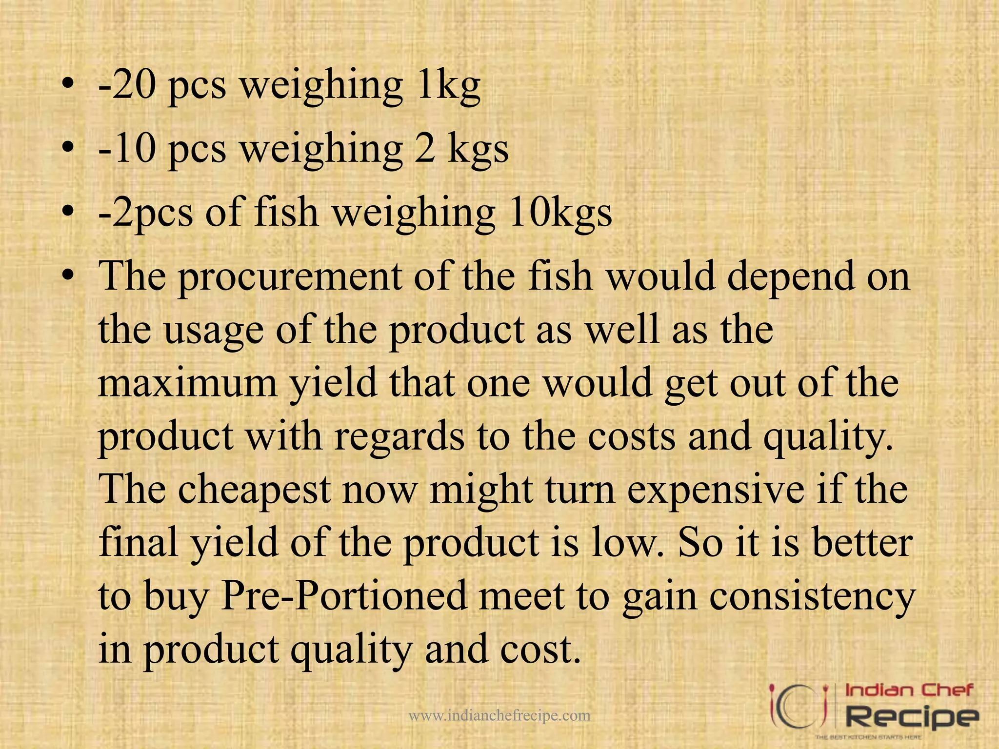 • -20 pcs weighing 1kg
• -10 pcs weighing 2 kgs
• -2pcs of fish weighing 10kgs
• The procurement of the fish would depend on
the usage of the product as well as the
maximum yield that one would get out of the
product with regards to the costs and quality.
The cheapest now might turn expensive if the
final yield of the product is low. So it is better
to buy Pre-Portioned meet to gain consistency
in product quality and cost.
www.indianchefrecipe.com
 