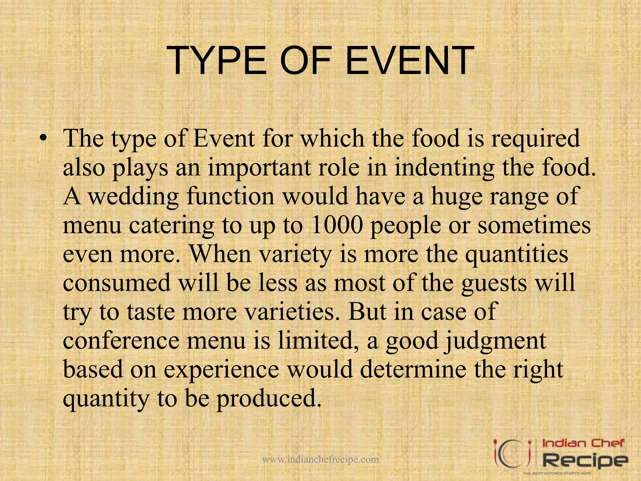 TYPE OF EVENT
• The type of Event for which the food is required
also plays an important role in indenting the food.
A wedding function would have a huge range of
menu catering to up to 1000 people or sometimes
even more. When variety is more the quantities
consumed will be less as most of the guests will
try to taste more varieties. But in case of
conference menu is limited, a good judgment
based on experience would determine the right
quantity to be produced.
www.indianchefrecipe.com
 