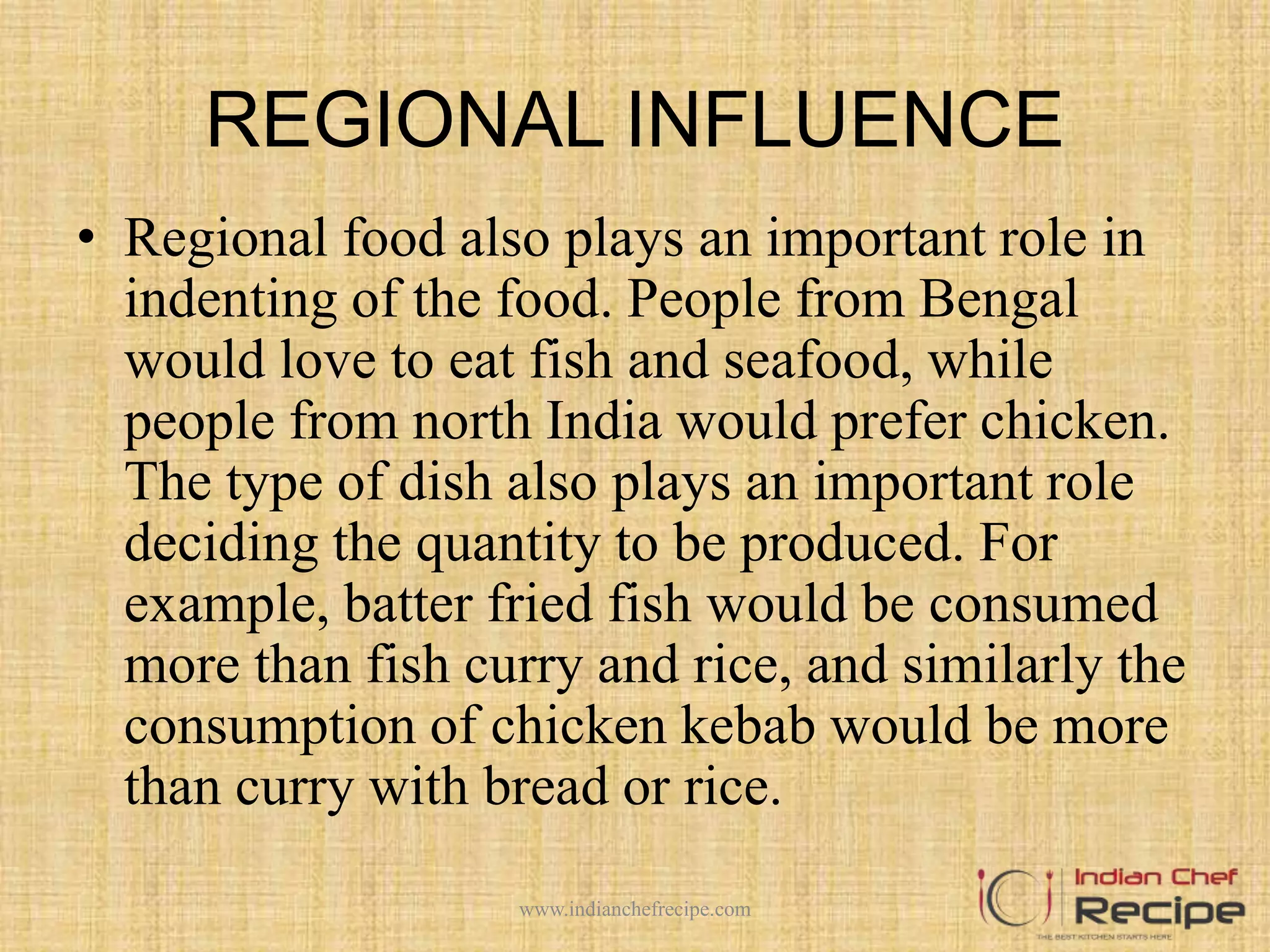 REGIONAL INFLUENCE
• Regional food also plays an important role in
indenting of the food. People from Bengal
would love to eat fish and seafood, while
people from north India would prefer chicken.
The type of dish also plays an important role
deciding the quantity to be produced. For
example, batter fried fish would be consumed
more than fish curry and rice, and similarly the
consumption of chicken kebab would be more
than curry with bread or rice.
www.indianchefrecipe.com
 