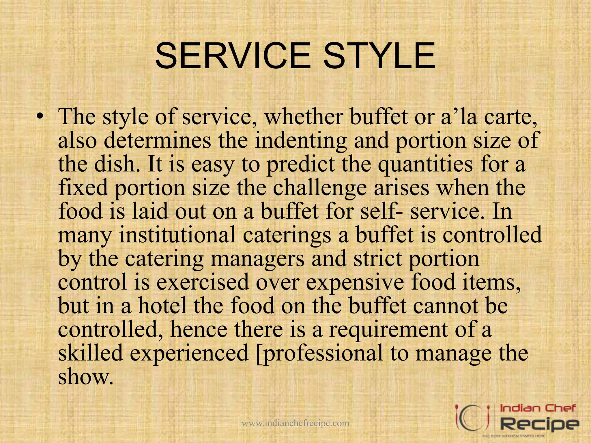 SERVICE STYLE
• The style of service, whether buffet or a’la carte,
also determines the indenting and portion size of
the dish. It is easy to predict the quantities for a
fixed portion size the challenge arises when the
food is laid out on a buffet for self- service. In
many institutional caterings a buffet is controlled
by the catering managers and strict portion
control is exercised over expensive food items,
but in a hotel the food on the buffet cannot be
controlled, hence there is a requirement of a
skilled experienced [professional to manage the
show.
www.indianchefrecipe.com
 