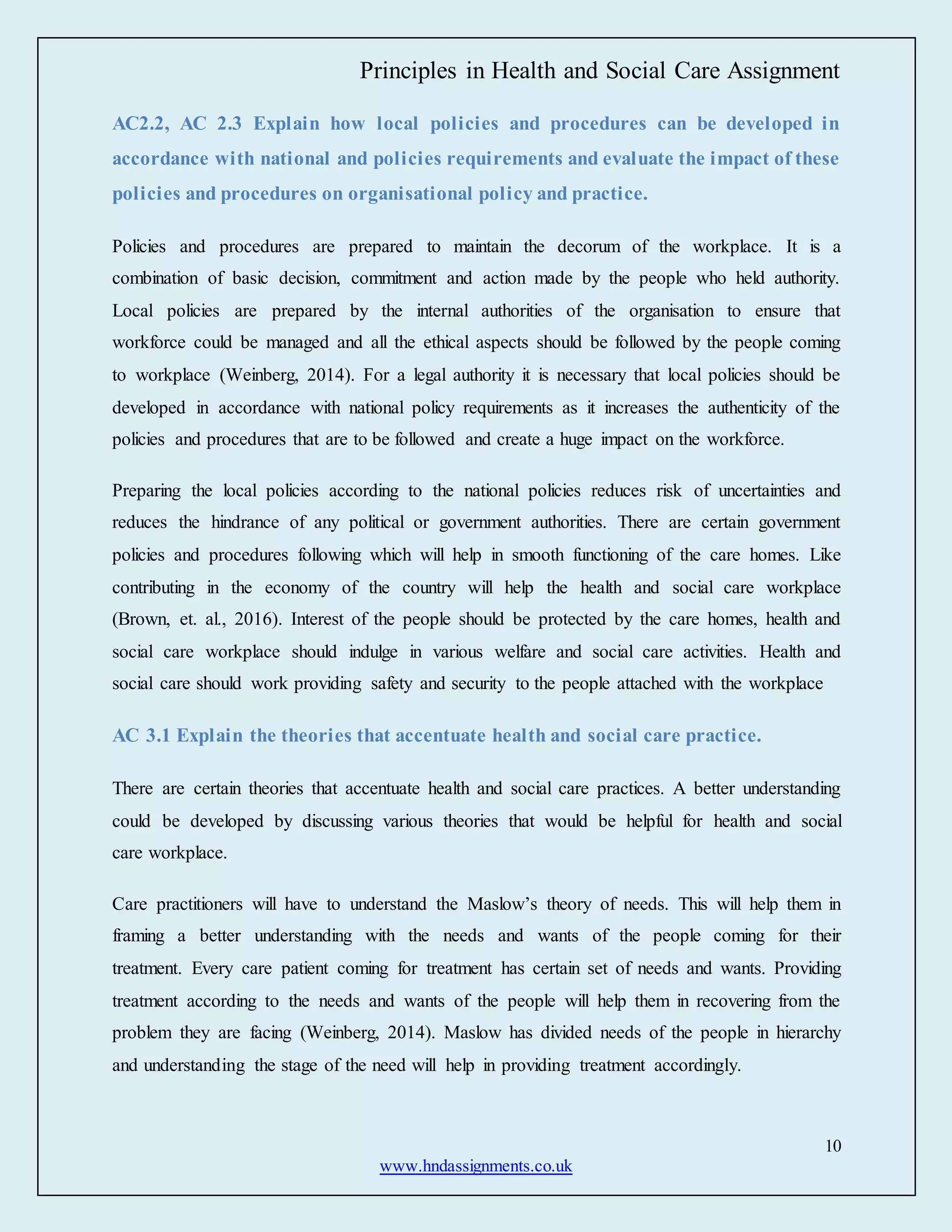 Principles in Health and Social Care Assignment
10
www.hndassignments.co.uk
AC2.2, AC 2.3 Explain how local policies and procedures can be developed in
accordance with national and policies requirements and evaluate the impact of these
policies and procedures on organisational policy and practice.
Policies and procedures are prepared to maintain the decorum of the workplace. It is a
combination of basic decision, commitment and action made by the people who held authority.
Local policies are prepared by the internal authorities of the organisation to ensure that
workforce could be managed and all the ethical aspects should be followed by the people coming
to workplace (Weinberg, 2014). For a legal authority it is necessary that local policies should be
developed in accordance with national policy requirements as it increases the authenticity of the
policies and procedures that are to be followed and create a huge impact on the workforce.
Preparing the local policies according to the national policies reduces risk of uncertainties and
reduces the hindrance of any political or government authorities. There are certain government
policies and procedures following which will help in smooth functioning of the care homes. Like
contributing in the economy of the country will help the health and social care workplace
(Brown, et. al., 2016). Interest of the people should be protected by the care homes, health and
social care workplace should indulge in various welfare and social care activities. Health and
social care should work providing safety and security to the people attached with the workplace
AC 3.1 Explain the theories that accentuate health and social care practice.
There are certain theories that accentuate health and social care practices. A better understanding
could be developed by discussing various theories that would be helpful for health and social
care workplace.
Care practitioners will have to understand the Maslow’s theory of needs. This will help them in
framing a better understanding with the needs and wants of the people coming for their
treatment. Every care patient coming for treatment has certain set of needs and wants. Providing
treatment according to the needs and wants of the people will help them in recovering from the
problem they are facing (Weinberg, 2014). Maslow has divided needs of the people in hierarchy
and understanding the stage of the need will help in providing treatment accordingly.
 