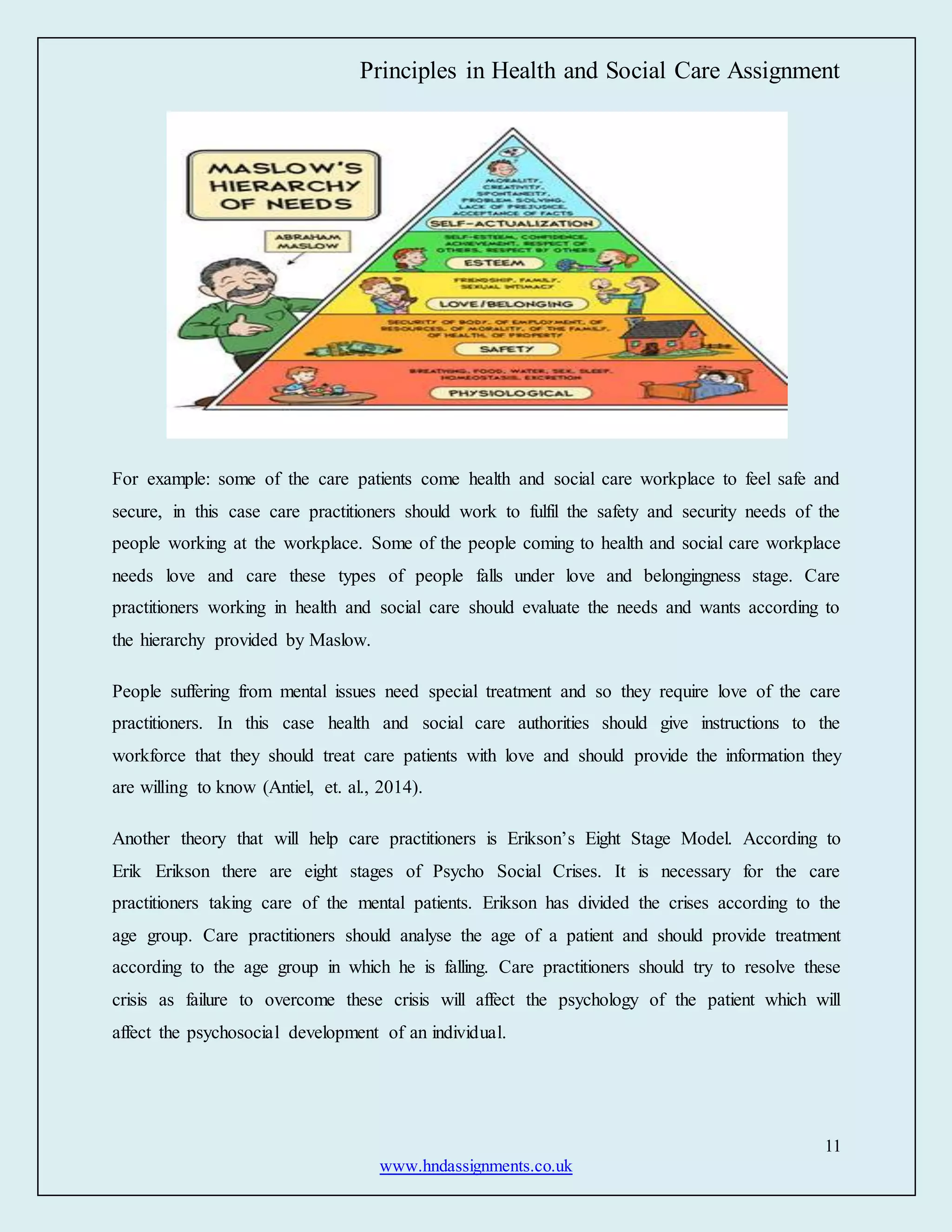 Principles in Health and Social Care Assignment
11
www.hndassignments.co.uk
For example: some of the care patients come health and social care workplace to feel safe and
secure, in this case care practitioners should work to fulfil the safety and security needs of the
people working at the workplace. Some of the people coming to health and social care workplace
needs love and care these types of people falls under love and belongingness stage. Care
practitioners working in health and social care should evaluate the needs and wants according to
the hierarchy provided by Maslow.
People suffering from mental issues need special treatment and so they require love of the care
practitioners. In this case health and social care authorities should give instructions to the
workforce that they should treat care patients with love and should provide the information they
are willing to know (Antiel, et. al., 2014).
Another theory that will help care practitioners is Erikson’s Eight Stage Model. According to
Erik Erikson there are eight stages of Psycho Social Crises. It is necessary for the care
practitioners taking care of the mental patients. Erikson has divided the crises according to the
age group. Care practitioners should analyse the age of a patient and should provide treatment
according to the age group in which he is falling. Care practitioners should try to resolve these
crisis as failure to overcome these crisis will affect the psychology of the patient which will
affect the psychosocial development of an individual.
 
