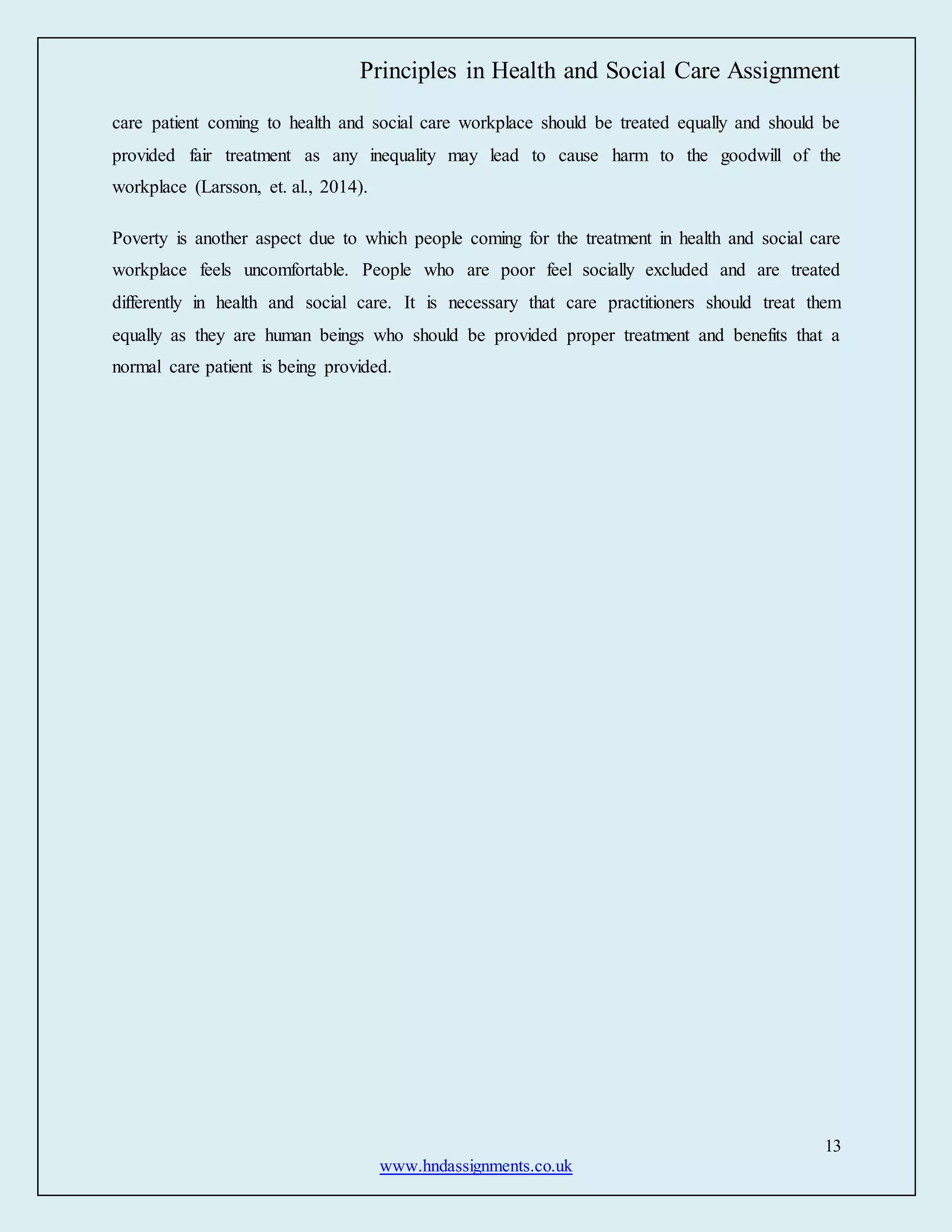 Principles in Health and Social Care Assignment
13
www.hndassignments.co.uk
care patient coming to health and social care workplace should be treated equally and should be
provided fair treatment as any inequality may lead to cause harm to the goodwill of the
workplace (Larsson, et. al., 2014).
Poverty is another aspect due to which people coming for the treatment in health and social care
workplace feels uncomfortable. People who are poor feel socially excluded and are treated
differently in health and social care. It is necessary that care practitioners should treat them
equally as they are human beings who should be provided proper treatment and benefits that a
normal care patient is being provided.
 