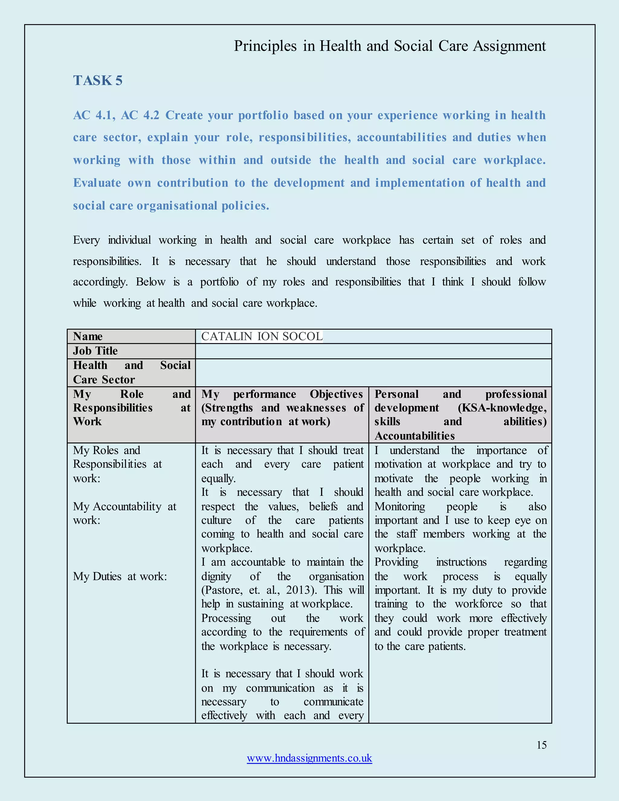 Principles in Health and Social Care Assignment
15
www.hndassignments.co.uk
TASK 5
AC 4.1, AC 4.2 Create your portfolio based on your experience working in health
care sector, explain your role, responsibilities, accountabilities and duties when
working with those within and outside the health and social care workplace.
Evaluate own contribution to the development and implementation of health and
social care organisational policies.
Every individual working in health and social care workplace has certain set of roles and
responsibilities. It is necessary that he should understand those responsibilities and work
accordingly. Below is a portfolio of my roles and responsibilities that I think I should follow
while working at health and social care workplace.
Name CATALIN ION SOCOL
Job Title
Health and Social
Care Sector
My Role and
Responsibilities at
Work
My performance Objectives
(Strengths and weaknesses of
my contribution at work)
Personal and professional
development (KSA-knowledge,
skills and abilities)
Accountabilities
My Roles and
Responsibilities at
work:
My Accountability at
work:
My Duties at work:
It is necessary that I should treat
each and every care patient
equally.
It is necessary that I should
respect the values, beliefs and
culture of the care patients
coming to health and social care
workplace.
I am accountable to maintain the
dignity of the organisation
(Pastore, et. al., 2013). This will
help in sustaining at workplace.
Processing out the work
according to the requirements of
the workplace is necessary.
It is necessary that I should work
on my communication as it is
necessary to communicate
effectively with each and every
I understand the importance of
motivation at workplace and try to
motivate the people working in
health and social care workplace.
Monitoring people is also
important and I use to keep eye on
the staff members working at the
workplace.
Providing instructions regarding
the work process is equally
important. It is my duty to provide
training to the workforce so that
they could work more effectively
and could provide proper treatment
to the care patients.
 