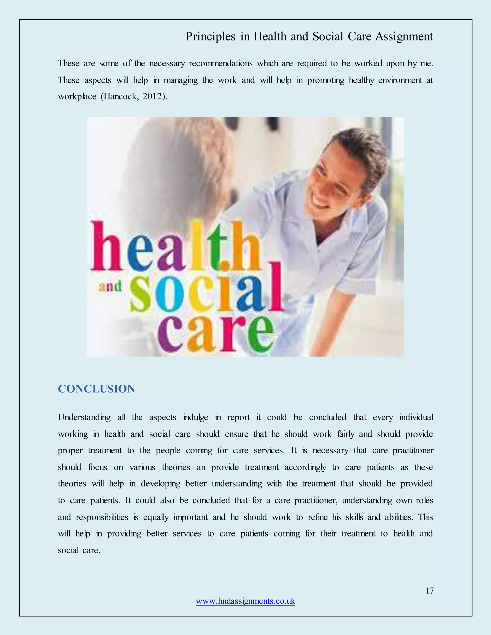 Principles in Health and Social Care Assignment
17
www.hndassignments.co.uk
These are some of the necessary recommendations which are required to be worked upon by me.
These aspects will help in managing the work and will help in promoting healthy environment at
workplace (Hancock, 2012).
CONCLUSION
Understanding all the aspects indulge in report it could be concluded that every individual
working in health and social care should ensure that he should work fairly and should provide
proper treatment to the people coming for care services. It is necessary that care practitioner
should focus on various theories an provide treatment accordingly to care patients as these
theories will help in developing better understanding with the treatment that should be provided
to care patients. It could also be concluded that for a care practitioner, understanding own roles
and responsibilities is equally important and he should work to refine his skills and abilities. This
will help in providing better services to care patients coming for their treatment to health and
social care.
 