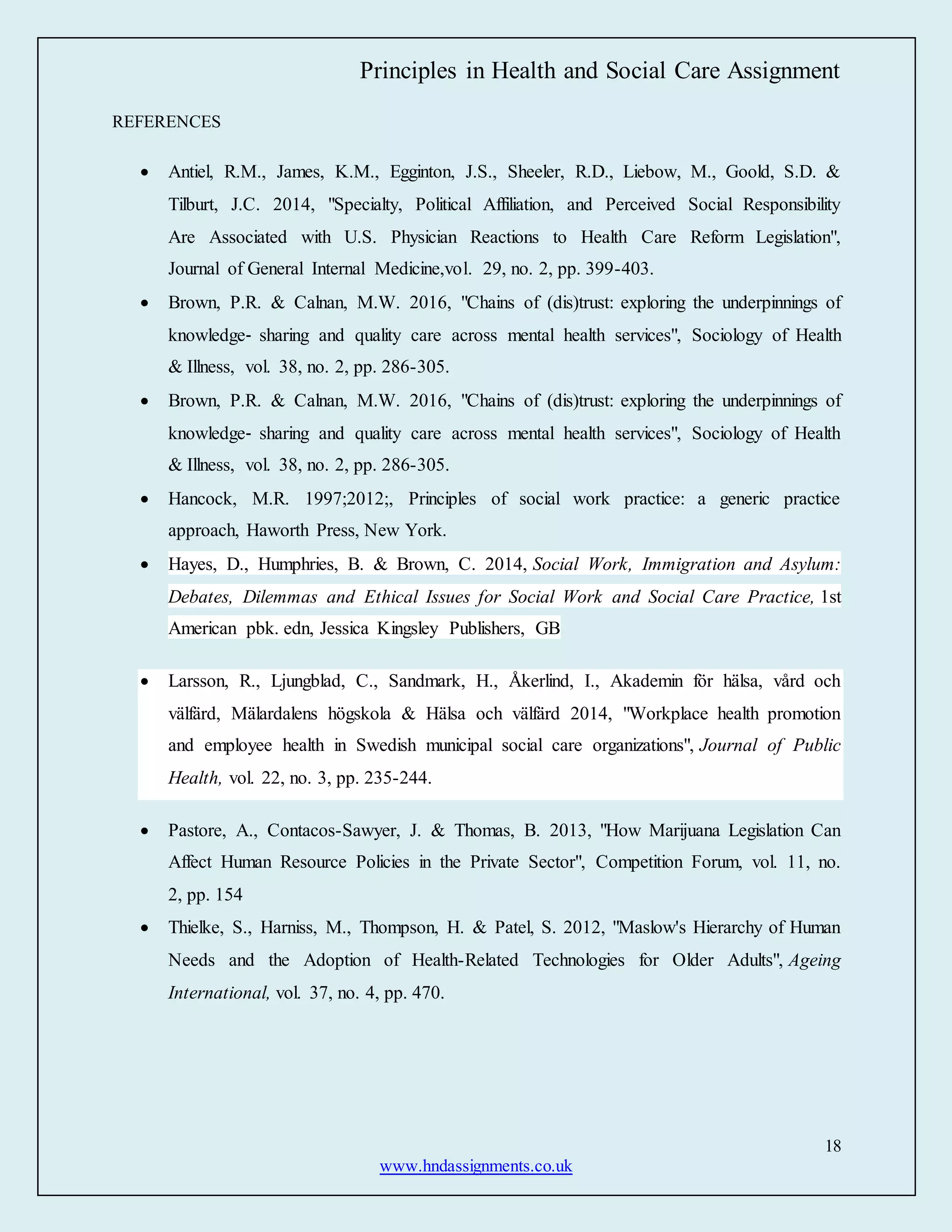 Principles in Health and Social Care Assignment
18
www.hndassignments.co.uk
REFERENCES
 Antiel, R.M., James, K.M., Egginton, J.S., Sheeler, R.D., Liebow, M., Goold, S.D. &
Tilburt, J.C. 2014, "Specialty, Political Affiliation, and Perceived Social Responsibility
Are Associated with U.S. Physician Reactions to Health Care Reform Legislation",
Journal of General Internal Medicine,vol. 29, no. 2, pp. 399-403.
 Brown, P.R. & Calnan, M.W. 2016, "Chains of (dis)trust: exploring the underpinnings of
knowledge‐ sharing and quality care across mental health services", Sociology of Health
& Illness, vol. 38, no. 2, pp. 286-305.
 Brown, P.R. & Calnan, M.W. 2016, "Chains of (dis)trust: exploring the underpinnings of
knowledge‐ sharing and quality care across mental health services", Sociology of Health
& Illness, vol. 38, no. 2, pp. 286-305.
 Hancock, M.R. 1997;2012;, Principles of social work practice: a generic practice
approach, Haworth Press, New York.
 Hayes, D., Humphries, B. & Brown, C. 2014, Social Work, Immigration and Asylum:
Debates, Dilemmas and Ethical Issues for Social Work and Social Care Practice, 1st
American pbk. edn, Jessica Kingsley Publishers, GB
 Larsson, R., Ljungblad, C., Sandmark, H., Åkerlind, I., Akademin för hälsa, vård och
välfärd, Mälardalens högskola & Hälsa och välfärd 2014, "Workplace health promotion
and employee health in Swedish municipal social care organizations", Journal of Public
Health, vol. 22, no. 3, pp. 235-244.
 Pastore, A., Contacos-Sawyer, J. & Thomas, B. 2013, "How Marijuana Legislation Can
Affect Human Resource Policies in the Private Sector", Competition Forum, vol. 11, no.
2, pp. 154
 Thielke, S., Harniss, M., Thompson, H. & Patel, S. 2012, "Maslow's Hierarchy of Human
Needs and the Adoption of Health-Related Technologies for Older Adults", Ageing
International, vol. 37, no. 4, pp. 470.
 