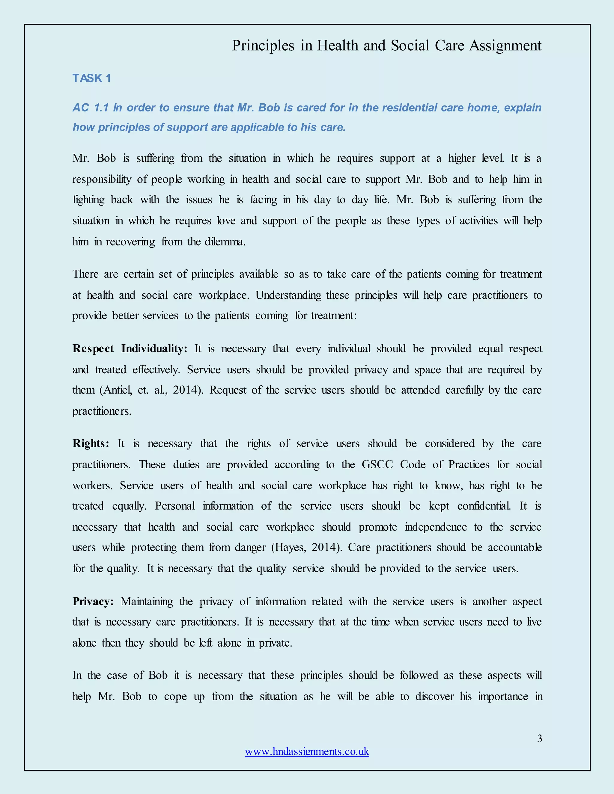 Principles in Health and Social Care Assignment
3
www.hndassignments.co.uk
TASK 1
AC 1.1 In order to ensure that Mr. Bob is cared for in the residential care home, explain
how principles of support are applicable to his care.
Mr. Bob is suffering from the situation in which he requires support at a higher level. It is a
responsibility of people working in health and social care to support Mr. Bob and to help him in
fighting back with the issues he is facing in his day to day life. Mr. Bob is suffering from the
situation in which he requires love and support of the people as these types of activities will help
him in recovering from the dilemma.
There are certain set of principles available so as to take care of the patients coming for treatment
at health and social care workplace. Understanding these principles will help care practitioners to
provide better services to the patients coming for treatment:
Respect Individuality: It is necessary that every individual should be provided equal respect
and treated effectively. Service users should be provided privacy and space that are required by
them (Antiel, et. al., 2014). Request of the service users should be attended carefully by the care
practitioners.
Rights: It is necessary that the rights of service users should be considered by the care
practitioners. These duties are provided according to the GSCC Code of Practices for social
workers. Service users of health and social care workplace has right to know, has right to be
treated equally. Personal information of the service users should be kept confidential. It is
necessary that health and social care workplace should promote independence to the service
users while protecting them from danger (Hayes, 2014). Care practitioners should be accountable
for the quality. It is necessary that the quality service should be provided to the service users.
Privacy: Maintaining the privacy of information related with the service users is another aspect
that is necessary care practitioners. It is necessary that at the time when service users need to live
alone then they should be left alone in private.
In the case of Bob it is necessary that these principles should be followed as these aspects will
help Mr. Bob to cope up from the situation as he will be able to discover his importance in
 