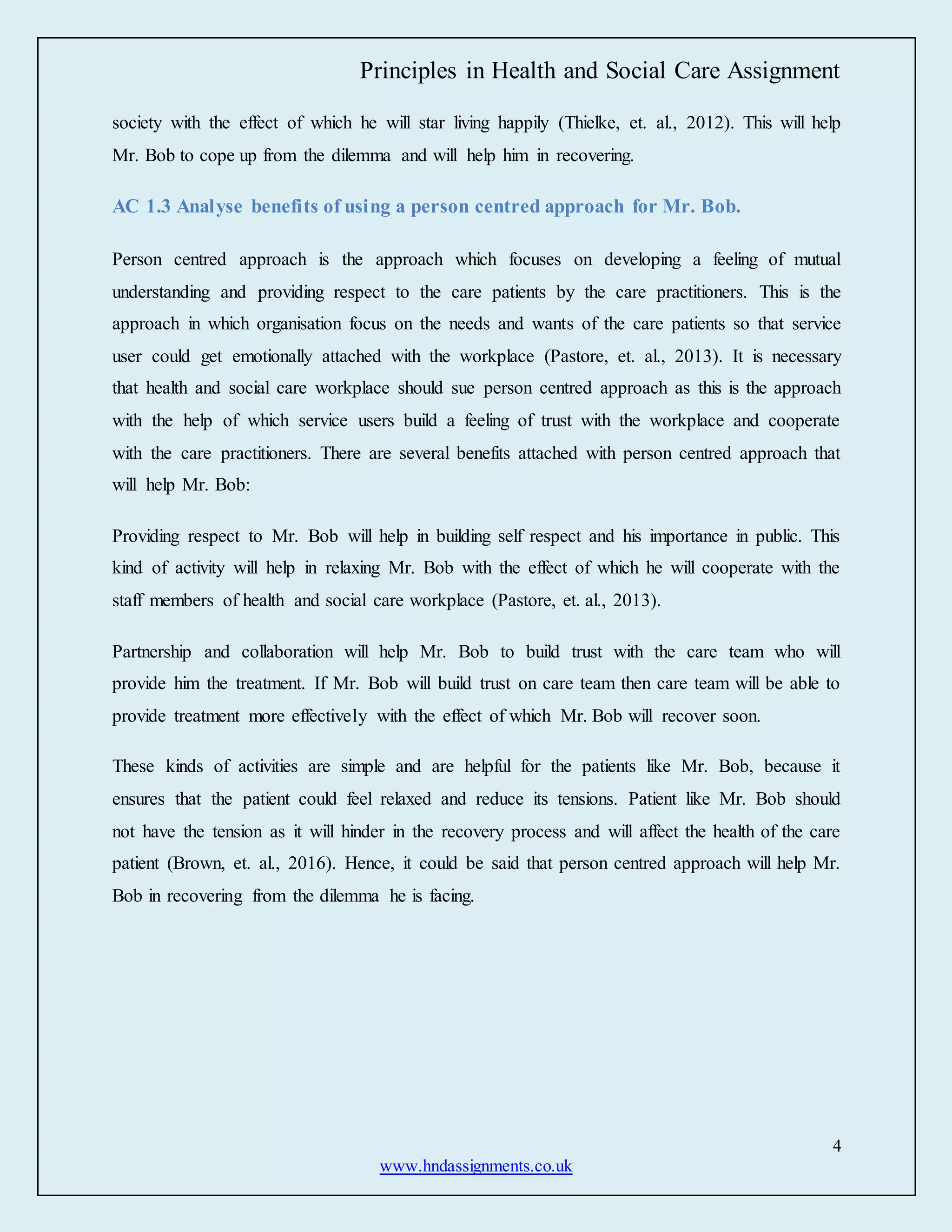 Principles in Health and Social Care Assignment
4
www.hndassignments.co.uk
society with the effect of which he will star living happily (Thielke, et. al., 2012). This will help
Mr. Bob to cope up from the dilemma and will help him in recovering.
AC 1.3 Analyse benefits of using a person centred approach for Mr. Bob.
Person centred approach is the approach which focuses on developing a feeling of mutual
understanding and providing respect to the care patients by the care practitioners. This is the
approach in which organisation focus on the needs and wants of the care patients so that service
user could get emotionally attached with the workplace (Pastore, et. al., 2013). It is necessary
that health and social care workplace should sue person centred approach as this is the approach
with the help of which service users build a feeling of trust with the workplace and cooperate
with the care practitioners. There are several benefits attached with person centred approach that
will help Mr. Bob:
Providing respect to Mr. Bob will help in building self respect and his importance in public. This
kind of activity will help in relaxing Mr. Bob with the effect of which he will cooperate with the
staff members of health and social care workplace (Pastore, et. al., 2013).
Partnership and collaboration will help Mr. Bob to build trust with the care team who will
provide him the treatment. If Mr. Bob will build trust on care team then care team will be able to
provide treatment more effectively with the effect of which Mr. Bob will recover soon.
These kinds of activities are simple and are helpful for the patients like Mr. Bob, because it
ensures that the patient could feel relaxed and reduce its tensions. Patient like Mr. Bob should
not have the tension as it will hinder in the recovery process and will affect the health of the care
patient (Brown, et. al., 2016). Hence, it could be said that person centred approach will help Mr.
Bob in recovering from the dilemma he is facing.
 