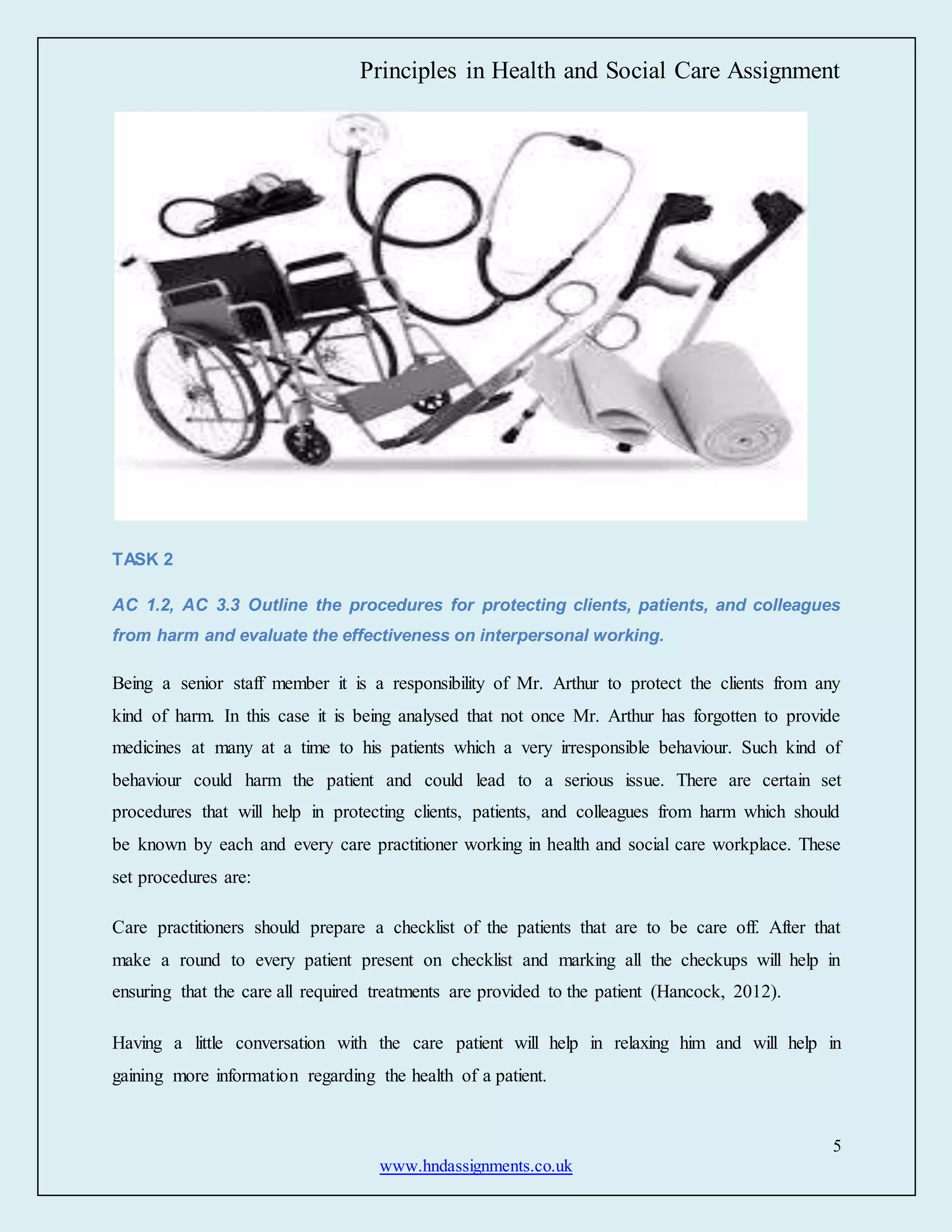 Principles in Health and Social Care Assignment
5
www.hndassignments.co.uk
TASK 2
AC 1.2, AC 3.3 Outline the procedures for protecting clients, patients, and colleagues
from harm and evaluate the effectiveness on interpersonal working.
Being a senior staff member it is a responsibility of Mr. Arthur to protect the clients from any
kind of harm. In this case it is being analysed that not once Mr. Arthur has forgotten to provide
medicines at many at a time to his patients which a very irresponsible behaviour. Such kind of
behaviour could harm the patient and could lead to a serious issue. There are certain set
procedures that will help in protecting clients, patients, and colleagues from harm which should
be known by each and every care practitioner working in health and social care workplace. These
set procedures are:
Care practitioners should prepare a checklist of the patients that are to be care off. After that
make a round to every patient present on checklist and marking all the checkups will help in
ensuring that the care all required treatments are provided to the patient (Hancock, 2012).
Having a little conversation with the care patient will help in relaxing him and will help in
gaining more information regarding the health of a patient.
 