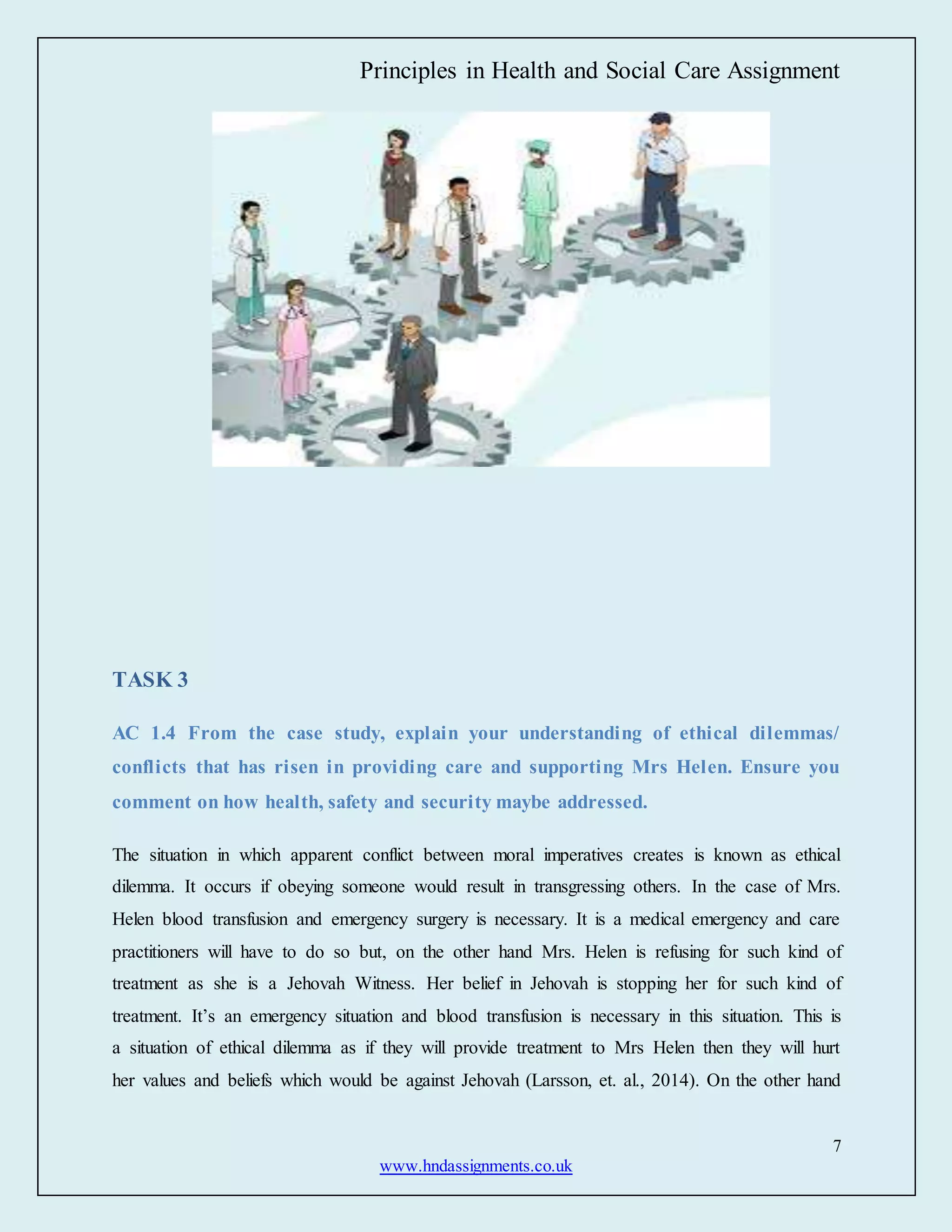 Principles in Health and Social Care Assignment
7
www.hndassignments.co.uk
TASK 3
AC 1.4 From the case study, explain your understanding of ethical dilemmas/
conflicts that has risen in providing care and supporting Mrs Helen. Ensure you
comment on how health, safety and security maybe addressed.
The situation in which apparent conflict between moral imperatives creates is known as ethical
dilemma. It occurs if obeying someone would result in transgressing others. In the case of Mrs.
Helen blood transfusion and emergency surgery is necessary. It is a medical emergency and care
practitioners will have to do so but, on the other hand Mrs. Helen is refusing for such kind of
treatment as she is a Jehovah Witness. Her belief in Jehovah is stopping her for such kind of
treatment. It’s an emergency situation and blood transfusion is necessary in this situation. This is
a situation of ethical dilemma as if they will provide treatment to Mrs Helen then they will hurt
her values and beliefs which would be against Jehovah (Larsson, et. al., 2014). On the other hand
 