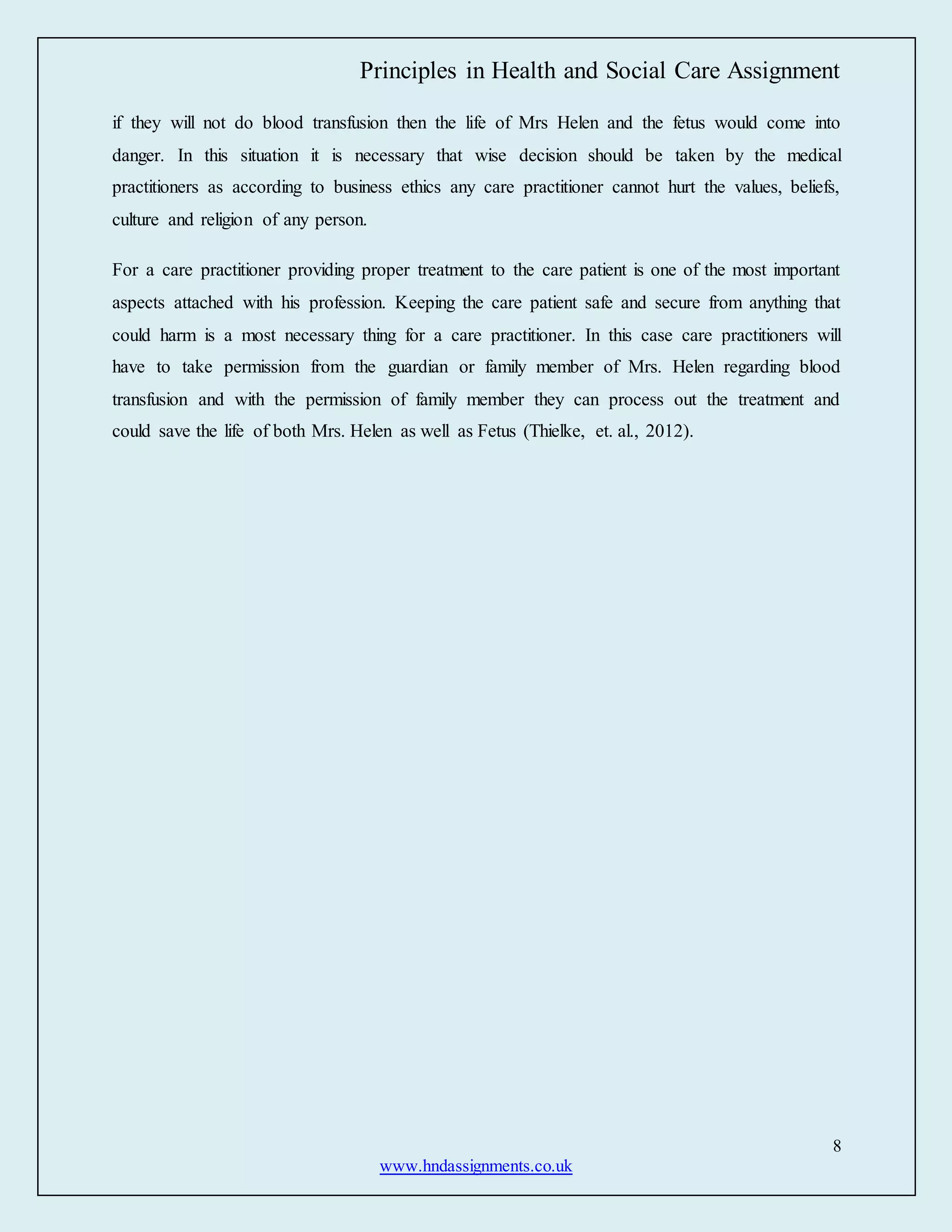 Principles in Health and Social Care Assignment
8
www.hndassignments.co.uk
if they will not do blood transfusion then the life of Mrs Helen and the fetus would come into
danger. In this situation it is necessary that wise decision should be taken by the medical
practitioners as according to business ethics any care practitioner cannot hurt the values, beliefs,
culture and religion of any person.
For a care practitioner providing proper treatment to the care patient is one of the most important
aspects attached with his profession. Keeping the care patient safe and secure from anything that
could harm is a most necessary thing for a care practitioner. In this case care practitioners will
have to take permission from the guardian or family member of Mrs. Helen regarding blood
transfusion and with the permission of family member they can process out the treatment and
could save the life of both Mrs. Helen as well as Fetus (Thielke, et. al., 2012).
 