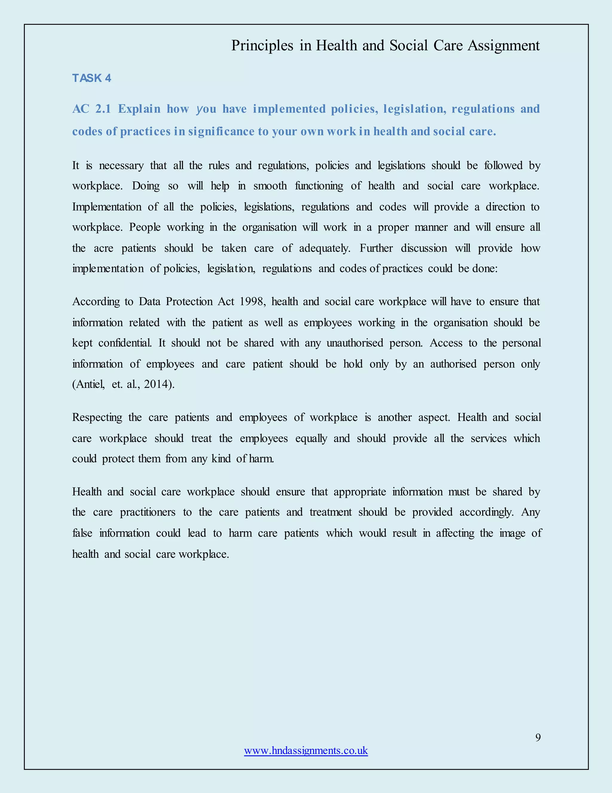 Principles in Health and Social Care Assignment
9
www.hndassignments.co.uk
TASK 4
AC 2.1 Explain how you have implemented policies, legislation, regulations and
codes of practices in significance to your own work in health and social care.
It is necessary that all the rules and regulations, policies and legislations should be followed by
workplace. Doing so will help in smooth functioning of health and social care workplace.
Implementation of all the policies, legislations, regulations and codes will provide a direction to
workplace. People working in the organisation will work in a proper manner and will ensure all
the acre patients should be taken care of adequately. Further discussion will provide how
implementation of policies, legislation, regulations and codes of practices could be done:
According to Data Protection Act 1998, health and social care workplace will have to ensure that
information related with the patient as well as employees working in the organisation should be
kept confidential. It should not be shared with any unauthorised person. Access to the personal
information of employees and care patient should be hold only by an authorised person only
(Antiel, et. al., 2014).
Respecting the care patients and employees of workplace is another aspect. Health and social
care workplace should treat the employees equally and should provide all the services which
could protect them from any kind of harm.
Health and social care workplace should ensure that appropriate information must be shared by
the care practitioners to the care patients and treatment should be provided accordingly. Any
false information could lead to harm care patients which would result in affecting the image of
health and social care workplace.
 