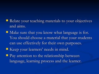 Relate your teaching materials to your objectives and aims. Make sure that you know what language is for. You should choose a material that your students can use effectively for their own purposes. Keep your learners’ needs in mind. Pay attention to the relationship between language, learning process and the learner . 