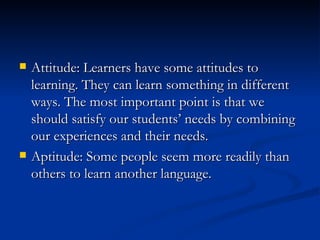 Attitude: Learners have some attitudes to learning. They can learn something in different ways. The most important point is that we should satisfy our students’ needs by combining our experiences and their needs. Aptitude: Some people seem more readily than others to learn another language. 