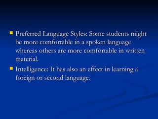Preferred Language Styles: Some students might be more comfortable in a spoken language whereas others are more comfortable in written material. Intelligence: It has also an effect in learning a foreign or second language. 
