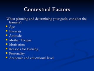 Contextual Factors When planning and determining your goals, consider the learners’: Age Interests Aptitude Mother Tongue Motivation Reasons for learning Personality Academic and educational level. 
