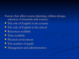 Factors that affect course planning, syllabus   design, selection of materials and sources : The role of English in the country The role of English in the school Resources available Time available Physical environment The number of pupils Management and administration 