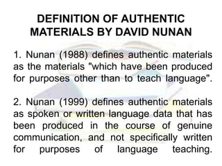 1. Nunan (1988) defines authentic materials
as the materials "which have been produced
for purposes other than to teach language".
2. Nunan (1999) defines authentic materials
as spoken or written language data that has
been produced in the course of genuine
communication, and not specifically written
for purposes of language teaching.
DEFINITION OF AUTHENTIC
MATERIALS BY DAVID NUNAN
 