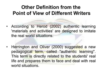 Other Definition from the
Point of View of Different Writers
• According to Herod (2002) authentic learning
'materials and activities' are designed to imitate
the real world situations.
• Herrington and Oliver (2000) suggested a new
pedagogical term, called "authentic learning".
This term is directly related to the students' real
life and prepares them to face and deal with real
world situations.
 