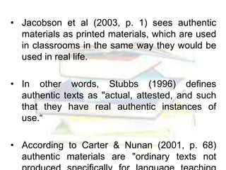 • Jacobson et al (2003, p. 1) sees authentic
materials as printed materials, which are used
in classrooms in the same way they would be
used in real life.
• In other words, Stubbs (1996) defines
authentic texts as "actual, attested, and such
that they have real authentic instances of
use.“
• According to Carter & Nunan (2001, p. 68)
authentic materials are "ordinary texts not
 