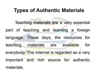 Types of Authentic Materials
Teaching materials are a very essential
part of teaching and learning a foreign
language. These days, the resources for
teaching materials are available for
everybody. The internet is regarded as a very
important and rich source for authentic
materials.
 