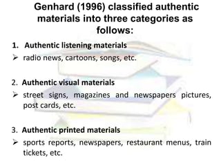 Genhard (1996) classified authentic
materials into three categories as
follows:
1. Authentic listening materials
 radio news, cartoons, songs, etc.
2. Authentic visual materials
 street signs, magazines and newspapers pictures,
post cards, etc.
3. Authentic printed materials
 sports reports, newspapers, restaurant menus, train
tickets, etc.
 