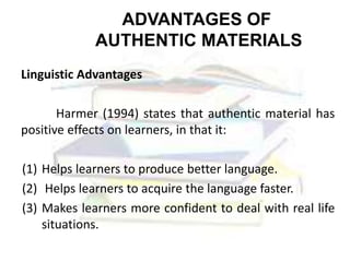 ADVANTAGES OF
AUTHENTIC MATERIALS
Linguistic Advantages
Harmer (1994) states that authentic material has
positive effects on learners, in that it:
(1) Helps learners to produce better language.
(2) Helps learners to acquire the language faster.
(3) Makes learners more confident to deal with real life
situations.
 