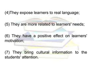 (4)They expose learners to real language;
(5) They are more related to learners' needs;
(6) They have a positive effect on learners'
motivation;
(7) They bring cultural information to the
students‘ attention.
 