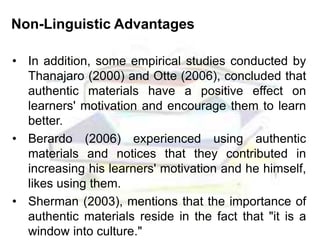 Non-Linguistic Advantages
• In addition, some empirical studies conducted by
Thanajaro (2000) and Otte (2006), concluded that
authentic materials have a positive effect on
learners' motivation and encourage them to learn
better.
• Berardo (2006) experienced using authentic
materials and notices that they contributed in
increasing his learners' motivation and he himself,
likes using them.
• Sherman (2003), mentions that the importance of
authentic materials reside in the fact that "it is a
window into culture."
 