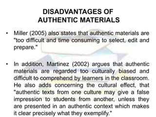 DISADVANTAGES OF
AUTHENTIC MATERIALS
• Miller (2005) also states that authentic materials are
"too difficult and time consuming to select, edit and
prepare."
• In addition, Martinez (2002) argues that authentic
materials are regarded too culturally biased and
difficult to comprehend by learners in the classroom.
He also adds concerning the cultural effect, that
"authentic texts from one culture may give a false
impression to students from another, unless they
are presented in an authentic context which makes
it clear precisely what they exemplify."
 