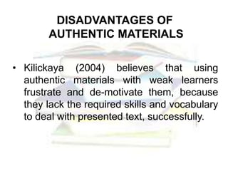 DISADVANTAGES OF
AUTHENTIC MATERIALS
• Kilickaya (2004) believes that using
authentic materials with weak learners
frustrate and de-motivate them, because
they lack the required skills and vocabulary
to deal with presented text, successfully.
 
