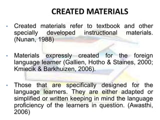 CREATED MATERIALS
• Created materials refer to textbook and other
specially developed instructional materials.
(Nunan, 1988)
• Materials expressly created for the foreign
language learner (Gallien, Hotho & Staines, 2000;
Kmiecik & Barkhuizen, 2006).
• Those that are specifically designed for the
language learners. They are either adapted or
simplified or written keeping in mind the language
proficiency of the learners in question. (Awasthi,
2006)
 