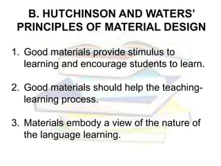 B. HUTCHINSON AND WATERS’
PRINCIPLES OF MATERIAL DESIGN
1. Good materials provide stimulus to
learning and encourage students to learn.
2. Good materials should help the teaching-
learning process.
3. Materials embody a view of the nature of
the language learning.
 