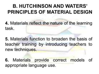 B. HUTCHINSON AND WATERS’
PRINCIPLES OF MATERIAL DESIGN
4. Materials reflect the nature of the learning
task.
5. Materials function to broaden the basis of
teacher training by introducing teachers to
new techniques.
6. Materials provide correct models of
appropriate language use.
 