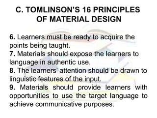 C. TOMLINSON’S 16 PRINCIPLES
OF MATERIAL DESIGN
6. Learners must be ready to acquire the
points being taught.
7. Materials should expose the learners to
language in authentic use.
8. The learners’ attention should be drawn to
linguistic features of the input.
9. Materials should provide learners with
opportunities to use the target language to
achieve communicative purposes.
 