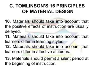 C. TOMLINSON’S 16 PRINCIPLES
OF MATERIAL DESIGN
10. Materials should take into account that
the positive effects of instruction are usually
delayed.
11. Materials should take into account that
learners differ in learning styles.
12. Materials should take into account that
learners differ in affective attitudes.
13. Materials should permit a silent period at
the beginning of instruction.
 