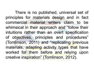 There is no published, universal set of
principles for materials design and in fact
commercial material writers claim to be
whimsical in their approach and “follow their
intuitions rather than an overt specification
of objectives, principles and procedures”
(Tomlinson, 2011) and “replicating previous
materials, adapting activity types that have
worked for them before and relying upon
creative inspiration” (Tomlinson, 2012).
 