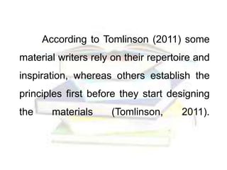 According to Tomlinson (2011) some
material writers rely on their repertoire and
inspiration, whereas others establish the
principles first before they start designing
the materials (Tomlinson, 2011).
 