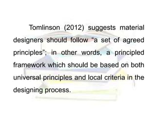 Tomlinson (2012) suggests material
designers should follow “a set of agreed
principles”; in other words, a principled
framework which should be based on both
universal principles and local criteria in the
designing process.
 