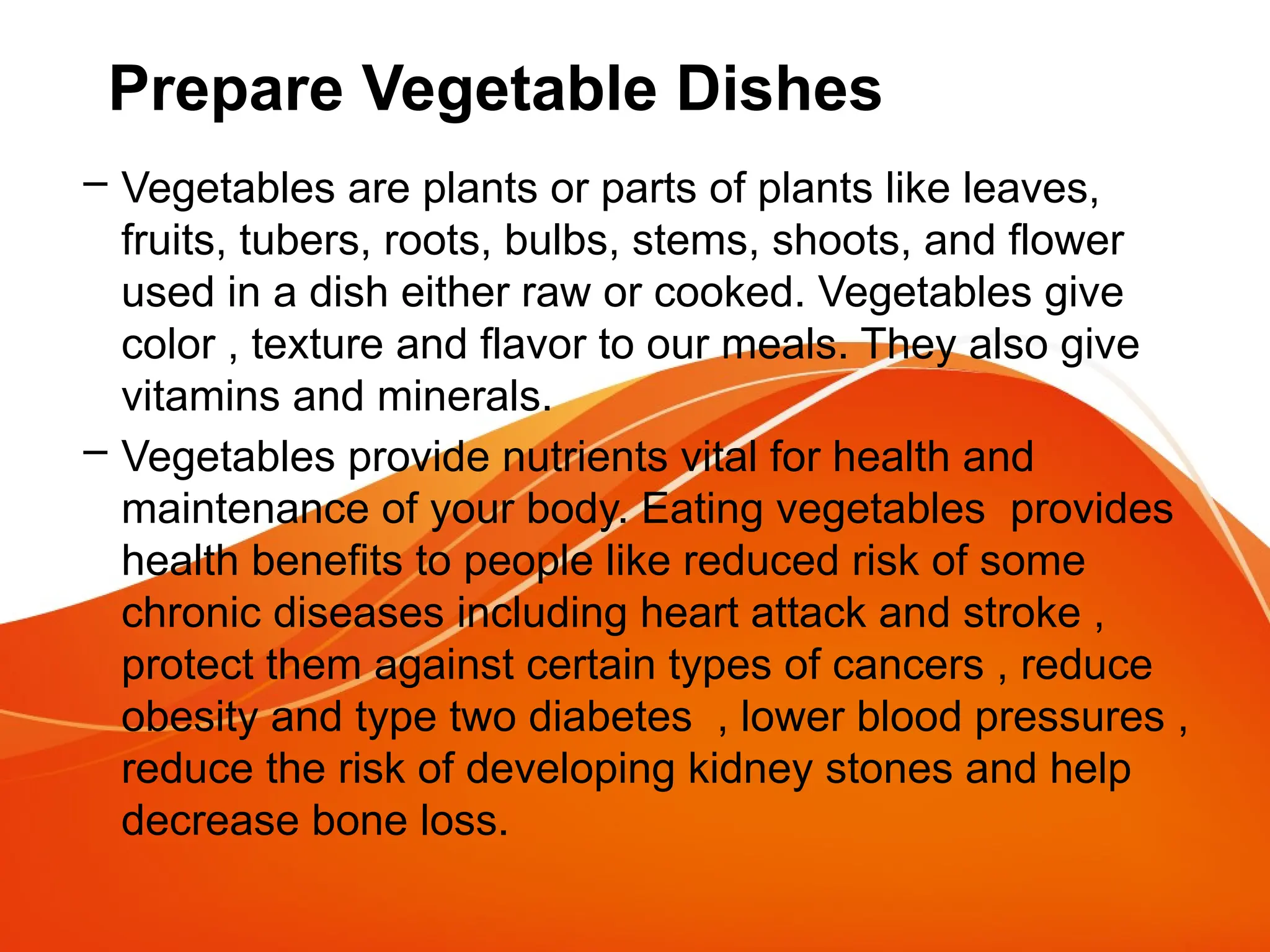 Prepare Vegetable Dishes
– Vegetables are plants or parts of plants like leaves,
fruits, tubers, roots, bulbs, stems, shoots, and flower
used in a dish either raw or cooked. Vegetables give
color , texture and flavor to our meals. They also give
vitamins and minerals.
– Vegetables provide nutrients vital for health and
maintenance of your body. Eating vegetables provides
health benefits to people like reduced risk of some
chronic diseases including heart attack and stroke ,
protect them against certain types of cancers , reduce
obesity and type two diabetes , lower blood pressures ,
reduce the risk of developing kidney stones and help
decrease bone loss.
 