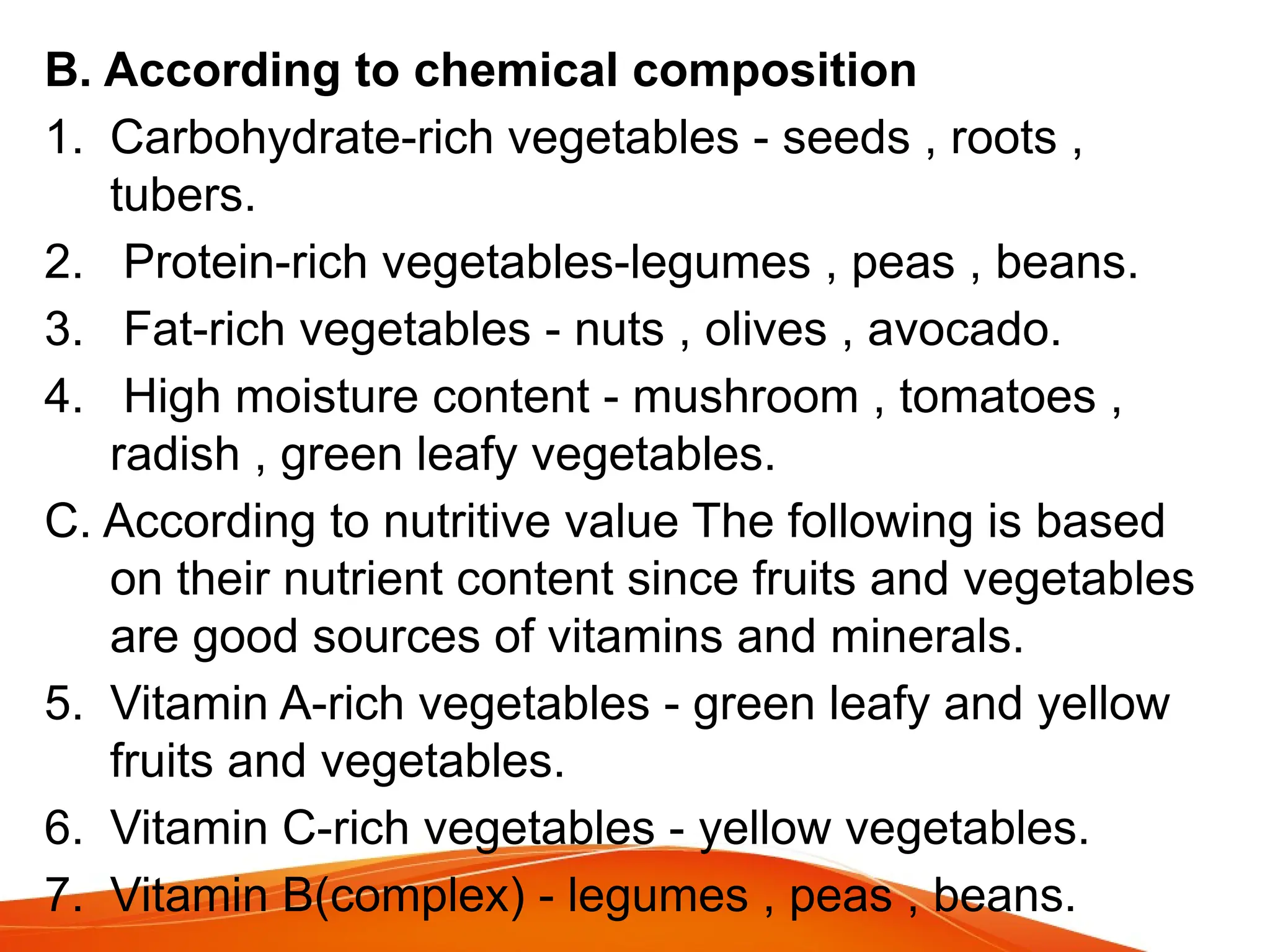 B. According to chemical composition
1. Carbohydrate-rich vegetables - seeds , roots ,
tubers.
2. Protein-rich vegetables-legumes , peas , beans.
3. Fat-rich vegetables - nuts , olives , avocado.
4. High moisture content - mushroom , tomatoes ,
radish , green leafy vegetables.
C. According to nutritive value The following is based
on their nutrient content since fruits and vegetables
are good sources of vitamins and minerals.
5. Vitamin A-rich vegetables - green leafy and yellow
fruits and vegetables.
6. Vitamin C-rich vegetables - yellow vegetables.
7. Vitamin B(complex) - legumes , peas , beans.
 