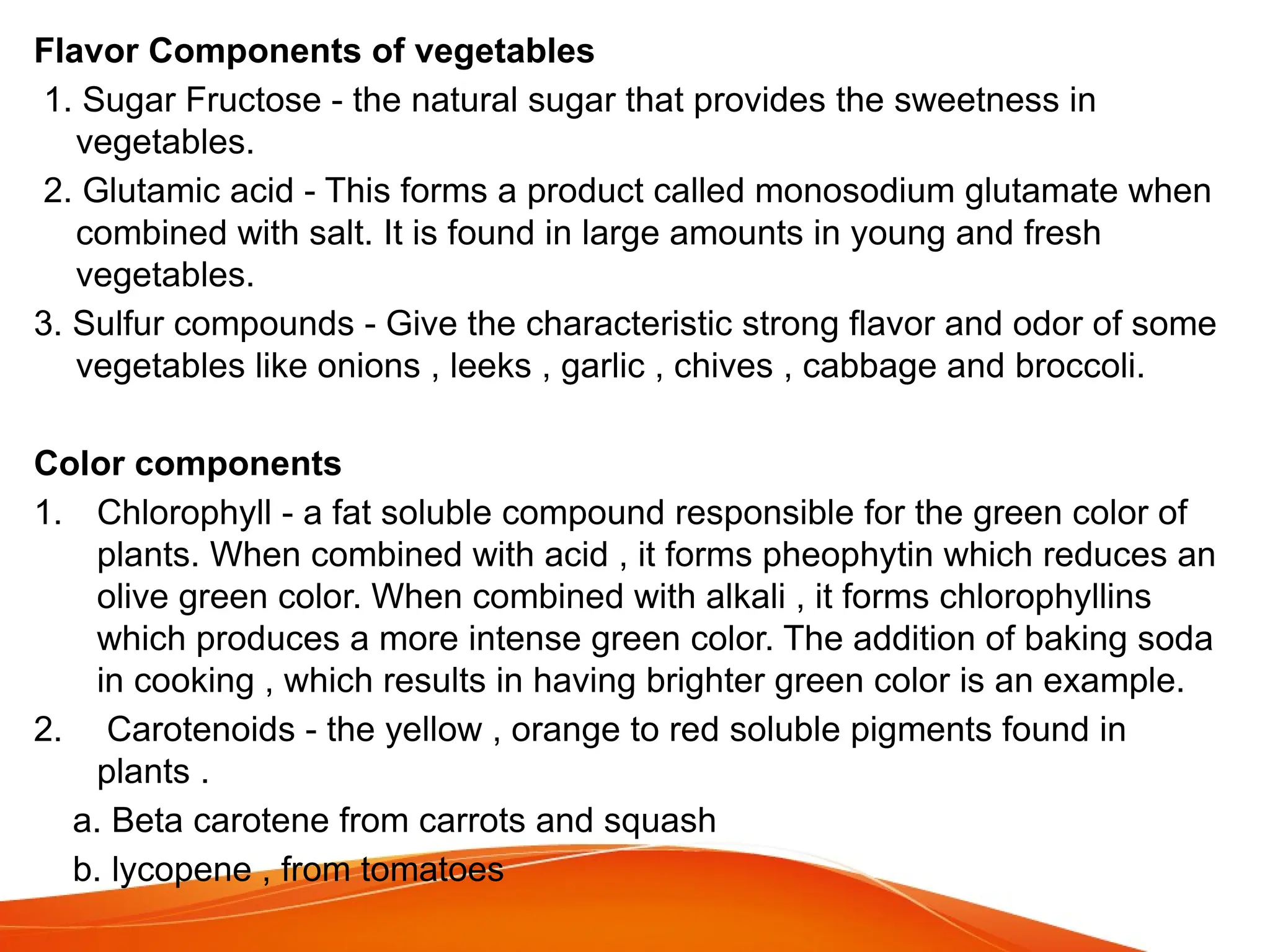 Flavor Components of vegetables
1. Sugar Fructose - the natural sugar that provides the sweetness in
vegetables.
2. Glutamic acid - This forms a product called monosodium glutamate when
combined with salt. It is found in large amounts in young and fresh
vegetables.
3. Sulfur compounds - Give the characteristic strong flavor and odor of some
vegetables like onions , leeks , garlic , chives , cabbage and broccoli.
Color components
1. Chlorophyll - a fat soluble compound responsible for the green color of
plants. When combined with acid , it forms pheophytin which reduces an
olive green color. When combined with alkali , it forms chlorophyllins
which produces a more intense green color. The addition of baking soda
in cooking , which results in having brighter green color is an example.
2. Carotenoids - the yellow , orange to red soluble pigments found in
plants .
a. Beta carotene from carrots and squash
b. lycopene , from tomatoes
 