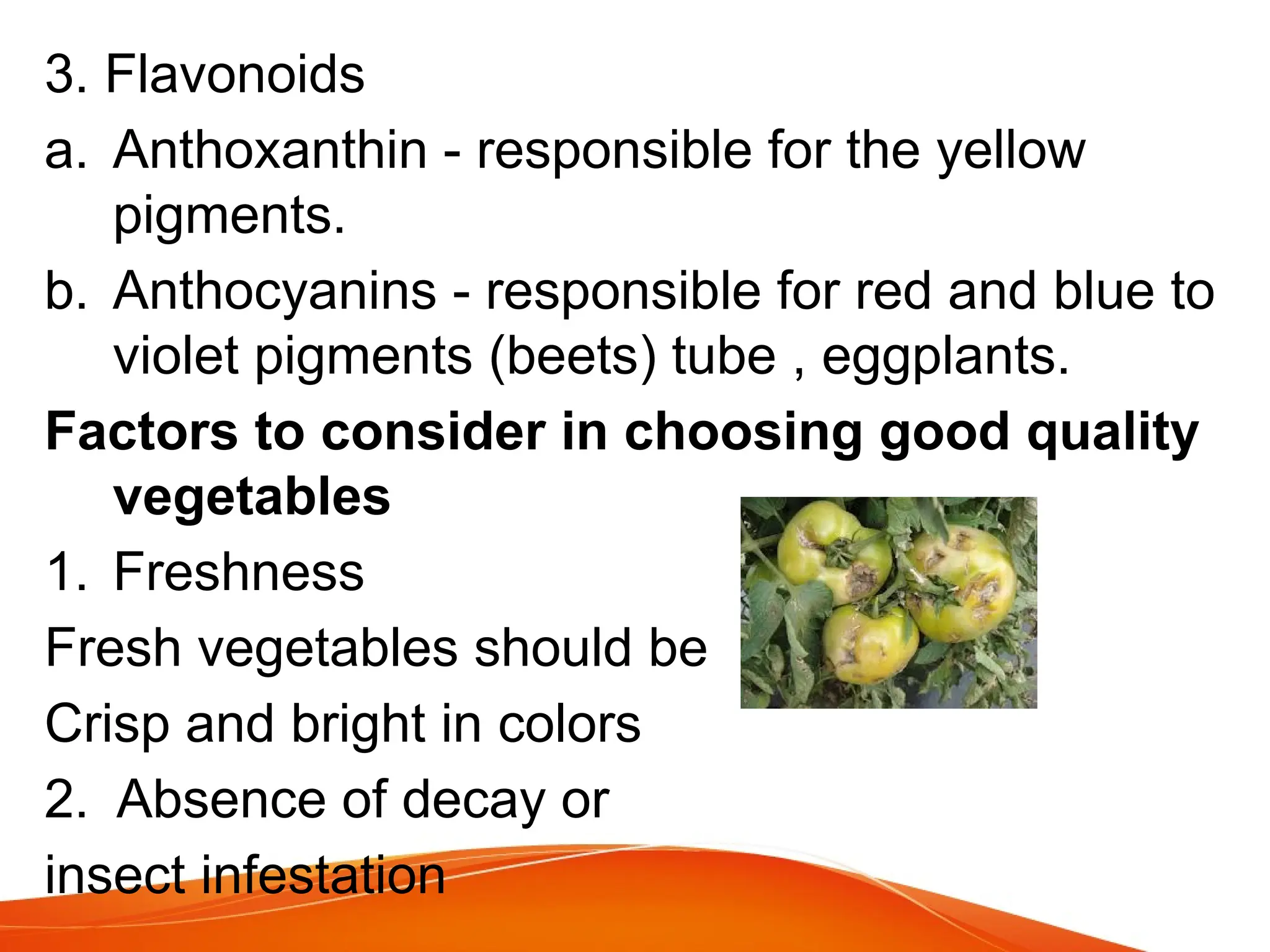 3. Flavonoids
a. Anthoxanthin - responsible for the yellow
pigments.
b. Anthocyanins - responsible for red and blue to
violet pigments (beets) tube , eggplants.
Factors to consider in choosing good quality
vegetables
1. Freshness
Fresh vegetables should be
Crisp and bright in colors
2. Absence of decay or
insect infestation
 