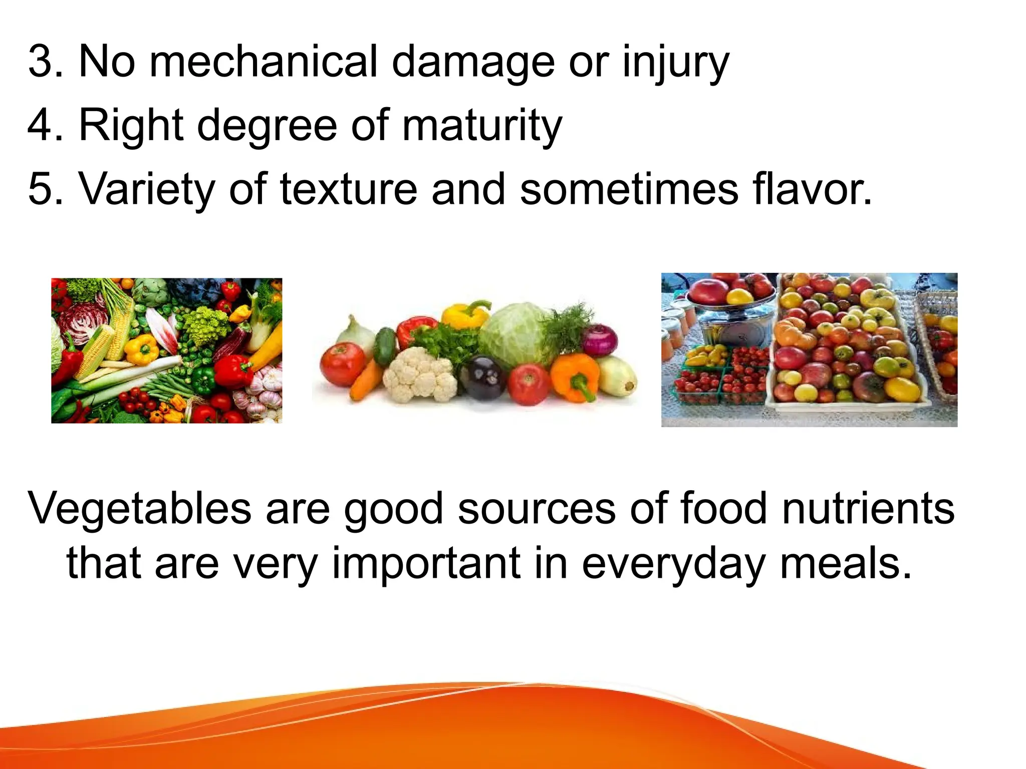 3. No mechanical damage or injury
4. Right degree of maturity
5. Variety of texture and sometimes flavor.
Vegetables are good sources of food nutrients
that are very important in everyday meals.
 