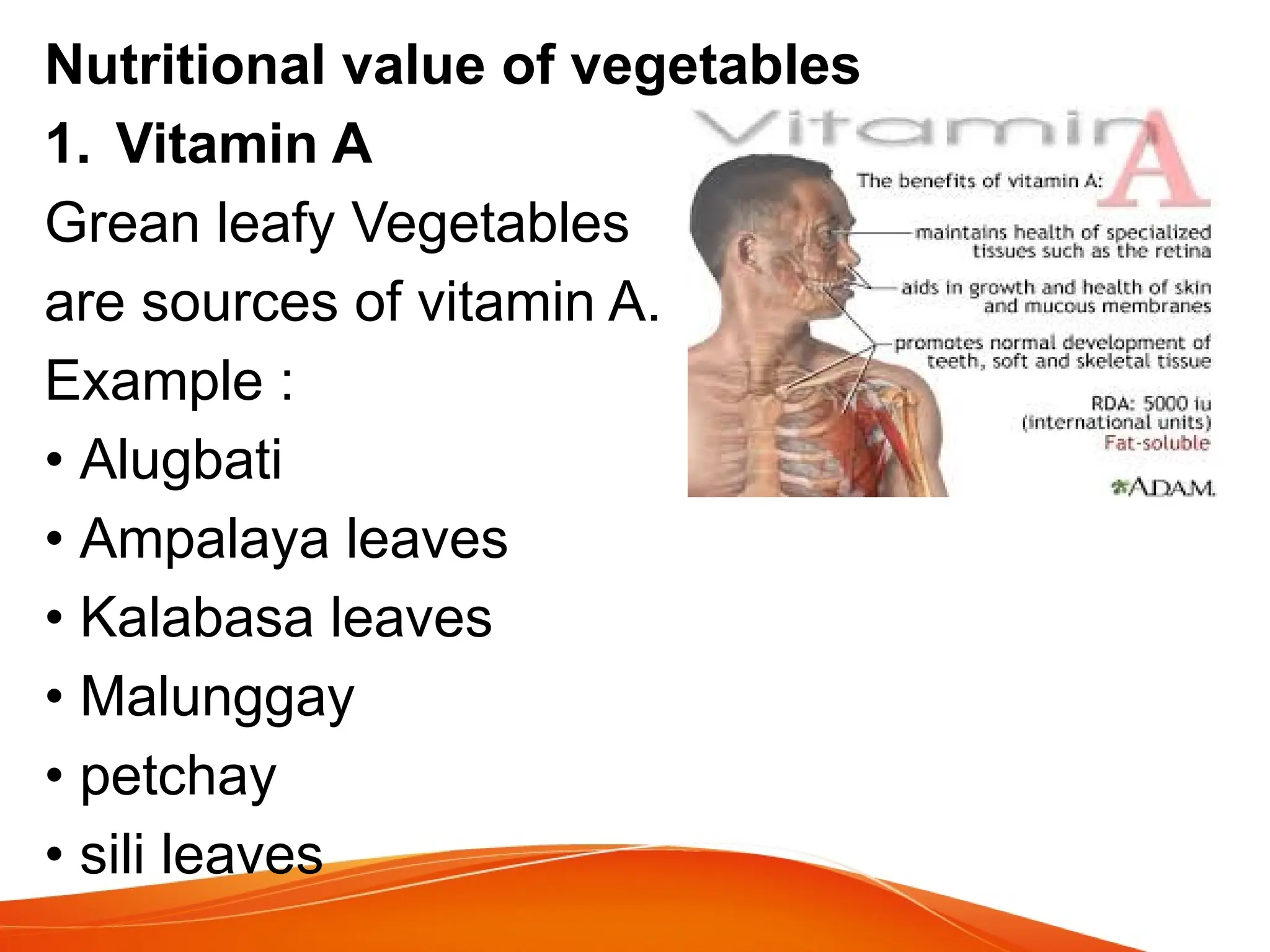 Nutritional value of vegetables
1. Vitamin A
Grean leafy Vegetables
are sources of vitamin A.
Example :
• Alugbati
• Ampalaya leaves
• Kalabasa leaves
• Malunggay
• petchay
• sili leaves
 
